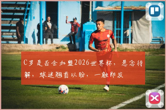 C罗是否会加盟2026世界杯，悬念待解，球迷翘首以盼，一触即发