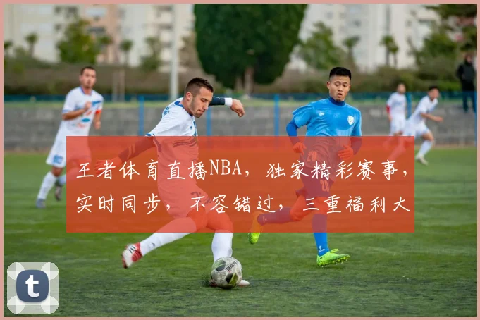 王者体育直播NBA，独家精彩赛事，实时同步，不容错过，三重福利大放送