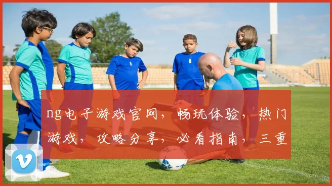 ng电子游戏官网，畅玩体验，热门游戏，攻略分享，必看指南，三重福利