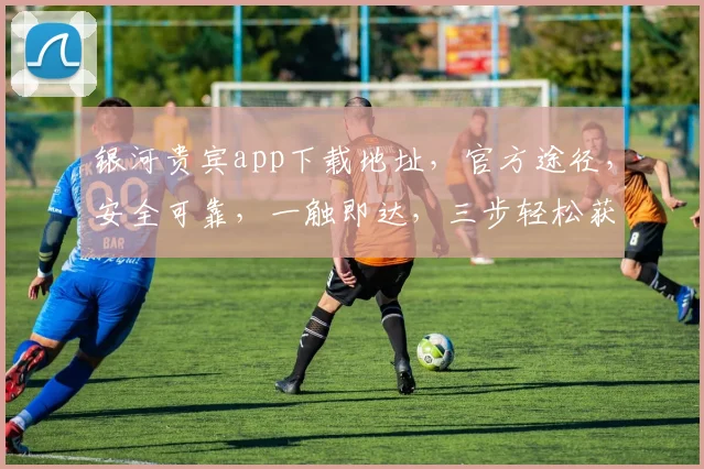 银河贵宾app下载地址，官方途径，安全可靠，一触即达，三步轻松获取