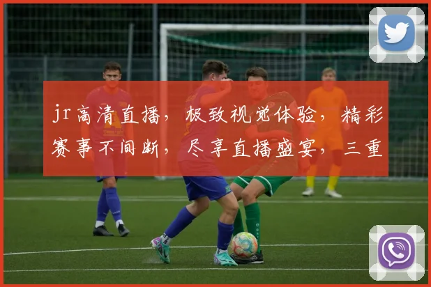 jr高清直播，极致视觉体验，精彩赛事不间断，尽享直播盛宴，三重福利等你来
