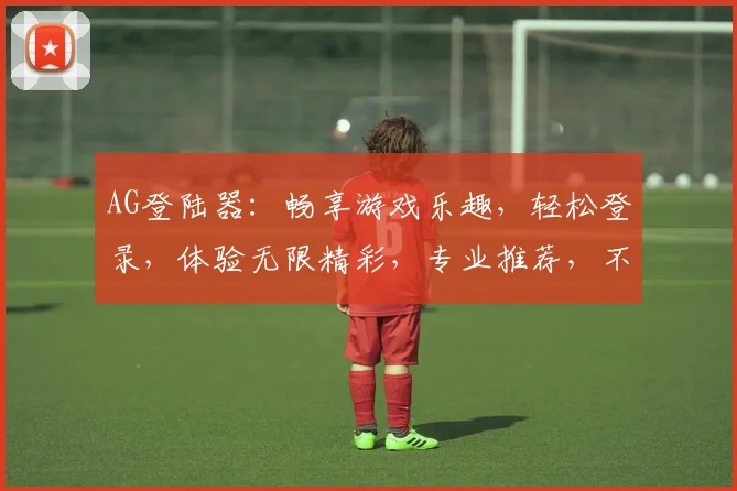 AG登陆器：畅享游戏乐趣，轻松登录，体验无限精彩，专业推荐，不容错过