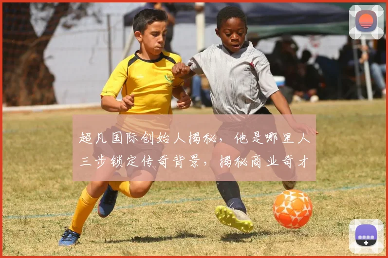 超凡国际创始人揭秘，他是哪里人三步锁定传奇背景，揭秘商业奇才