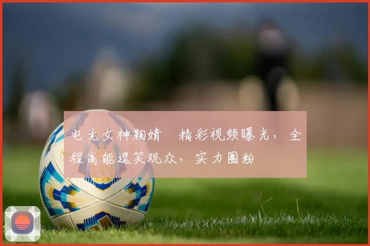 电竞女神鞠婧祎精彩视频曝光，全程高能逗笑观众，实力圈粉